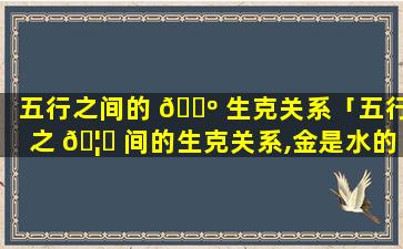 五行之间的 🐺 生克关系「五行之 🦁 间的生克关系,金是水的」